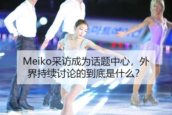 Meiko采访成为话题中心，外界持续讨论的到底是什么？