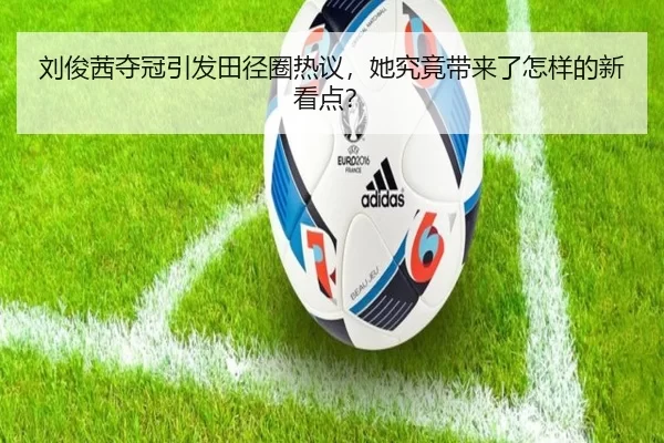 刘俊茜夺冠引发田径圈热议，她究竟带来了怎样的新看点？
